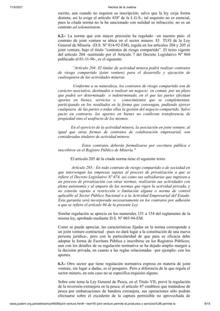11/5/2021 Hechos de la Justicia
www.jusdem.org.pe/webhechos/N009/joint venture.htm#:~:text=El joint venture permite el,productos o servicios%3B permite la 8/15
escrito, aun cuando no requiera su inscripción; salvo que la ley exija forma
distinta; así lo exige el artículo 438º de la L.G.S.; tal requisito no es esencial,
pues la citada norma no la ha sancionado con nulidad su infracción; no es un
contrato ad solemnitatem.
6.2.- La norma que con mayor precisión ha regulado –en nuestro país- el
contrato de joint venture se ubica en el sector minero. El TUO de la Ley
General de Minería (D.S. Nº 014-92-EM), regula en los artículos 204 y 205 el
joint venture, bajo el título “contratos de riesgo compartido”. El texto vigente
del artículo 204 -sustituido por el Artículo 7 del Decreto Legislativo Nº 868
publicado el 01-11-96-, es el siguiente:
“Artículo 204: El titular de actividad minera podrá realizar contratos
de riesgo compartido (joint venture) para el desarrollo y ejecución de
cualesquiera de las actividades mineras.
Conforme a su naturaleza, los contratos de riesgo compartido son de
carácter asociativo, destinados a realizar un negocio en común, por un plazo
que podrá ser determinado o indeterminado, en el que las partes efectúan
aportes en bienes, servicios o conocimientos que se complementan,
participando en los resultados en la forma que convengan, pudiendo ejercer
cualquiera de las partes o todas ellas la gestión del negocio compartido. Salvo
pacto en contrario, los aportes en bienes no conllevan transferencia de
propiedad sino el usufructo de los mismos.
En el ejercicio de la actividad minera, la asociación en joint venture, al
igual que otras formas de contratos de colaboración empresarial, son
consideradas titulares de actividad minera.
Estos contratos deberán formalizarse por escritura pública e
inscribirse en el Registro Público de Minería."
El artículo 205 de la citada norma tiene el siguiente texto:
Artículo 205.- En todo contrato de riesgo compartido o de sociedad en
que intervengan las empresas sujetas al proceso de privatización a que se
refiere el Decreto Legislativo Nº 674, así como sus subsidiarias que ingresen a
un proceso de privatización con otras normas, realizarán sus actividades con
plena autonomía y al amparo de las normas que rigen la actividad privada, y
no estarán sujetas a restricción o limitación alguna o norma de control
aplicable al Sector Público Nacional o a la Actividad Empresarial del Estado.
Esta garantía será incorporada necesariamente en los contratos por adhesión
a que se refiere el artículo 86 de la presente Ley.
Similar regulación se aprecia en los numerales 151 a 154 del reglamento de la
misma ley, aprobado mediante D.S. Nº 003-94-EM.
Como se puede apreciar, las características fijadas en la norma corresponde a
un joint venture contractual –pues no dará lugar a la constitución de una nueva
persona jurídica-, pero con la particularidad de que para su eficacia debe
adoptar la forma de Escritura Pública e inscribirse en los Registros Públicos;
aun con los detalles de su regulación normativa se ha dejado amplio margen a
la decisión privada, en cuanto a las reglas relacionadas –por ejemplo- con los
aportes.
6.3.- Otro sector que tiene regulación normativa expresa en materia de joint
venture, sin lugar a dudas, es el pesquero. Pero a diferencia de la que regula el
sector minero, en este caso no se especifica requisito alguno.
Sobre este tema la Ley General de Pesca, en el Titulo VII, prevé la regulación
de la inversión extranjera en la pesca; el artículo 47 establece que tratándose de
pesca por embarcaciones de bandera extranjera, sus operaciones sólo podrán
efectuarse sobre el excedente de la captura permisible no aprovechada de
 