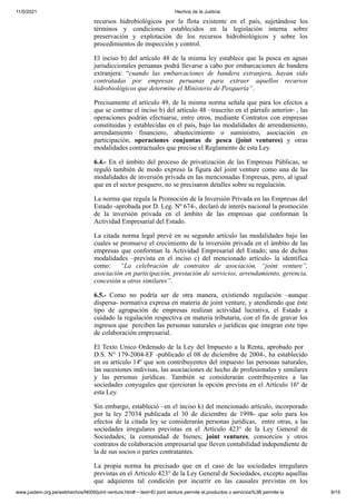 11/5/2021 Hechos de la Justicia
www.jusdem.org.pe/webhechos/N009/joint venture.htm#:~:text=El joint venture permite el,productos o servicios%3B permite la 9/15
recursos hidrobiológicos por la flota existente en el país, sujetándose los
términos y condiciones establecidos en la legislación interna sobre
preservación y explotación de los recursos hidrobiológicos y sobre los
procedimientos de inspección y control.
El inciso b) del artículo 48 de la misma ley establece que la pesca en aguas
jurisdiccionales peruanas podrá llevarse a cabo por embarcaciones de bandera
extranjera: “cuando las embarcaciones de bandera extranjera, hayan sido
contratadas por empresas peruanas para extraer aquellos recursos
hidrobiológicos que determine el Ministerio de Pesquería”.
Precisamente el artículo 49, de la misma norma señala que para los efectos a
que se contrae el inciso b) del artículo 48 –trascrito en el párrafo anterior- , las
operaciones podrán efectuarse, entre otros, mediante Contratos con empresas
constituidas y establecidas en el país, bajo las modalidades de arrendamiento,
arrendamiento financiero, abastecimiento o suministro, asociación en
participación, operaciones conjuntas de pesca (joint ventures) y otras
modalidades contractuales que precise el Reglamento de esta Ley.
6.4.- En el ámbito del proceso de privatización de las Empresas Públicas, se
reguló también de modo expreso la figura del joint venture como una de las
modalidades de inversión privada en las mencionadas Empresas, pero, al igual
que en el sector pesquero, no se precisaron detalles sobre su regulación.
La norma que regula la Promoción de la Inversión Privada en las Empresas del
Estado -aprobada por D. Leg. Nº 674-, declaró de interés nacional la promoción
de la inversión privada en el ámbito de las empresas que conforman la
Actividad Empresarial del Estado.
La citada norma legal prevé en su segundo artículo las modalidades bajo las
cuales se promueve el crecimiento de la inversión privada en el ámbito de las
empresas que conforman la Actividad Empresarial del Estado; una de dichas
modalidades –prevista en el inciso c) del mencionado artículo- la identifica
como: “La celebración de contratos de asociación, “joint venture”,
asociación en participación, prestación de servicios, arrendamiento, gerencia,
concesión u otros similares”.
6.5.- Como no podría ser de otra manera, existiendo regulación –aunque
dispersa- normativa expresa en materia de joint venture, y atendiendo que éste
tipo de agrupación de empresas realizan actividad lucrativa, el Estado a
cuidado la regulación respectiva en materia tributaria, con el fin de gravar los
ingresos que perciben las personas naturales o jurídicas que integran este tipo
de colaboración empresarial.
El Texto Unico Ordenado de la Ley del Impuesto a la Renta, aprobado por
D.S. N° 179-2004-EF -publicado el 08 de diciembre de 2004-, ha establecido
en su artículo 14º que son contribuyentes del impuesto las personas naturales,
las sucesiones indivisas, las asociaciones de hecho de profesionales y similares
y las personas jurídicas. También se considerarán contribuyentes a las
sociedades conyugales que ejercieran la opción prevista en el Artículo 16º de
esta Ley.
Sin embargo, estableció –en el inciso k) del mencionado artículo, incorporado
por la ley 27034 publicada el 30 de diciembre de 1998- que solo para los
efectos de la citada ley se considerarán personas jurídicas, entre otras, a las
sociedades irregulares previstas en el Artículo 423° de la Ley General de
Sociedades; la comunidad de bienes; joint ventures, consorcios y otros
contratos de colaboración empresarial que lleven contabilidad independiente de
la de sus socios o partes contratantes.
La propia norma ha precisado que en el caso de las sociedades irregulares
previstas en el Artículo 423° de la Ley General de Sociedades, excepto aquellas
que adquieren tal condición por incurrir en las causales previstas en los
 