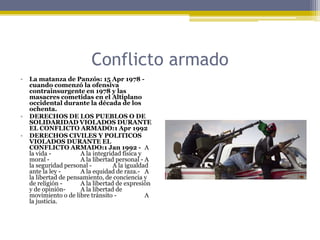 Conflicto armadoLa matanza de Panzós: 15 Apr 1978 - cuando comenzó la ofensiva contrainsurgente en 1978 y las masacres cometidas en el Altiplano occidental durante la década de los ochenta.DERECHOS DE LOS PUEBLOS O DE SOLIDARIDAD VIOLADOS DURANTE EL CONFLICTO ARMADO:1 Apr 1992DERECHOS CIVILES Y POLITICOS VIOLADOS DURANTE EL CONFLICTO ARMADO:1 Jan 1992 - 	A la vida -	A la integridad física y moral -	A la libertad personal -	A la seguridad personal -	A la igualdad ante la ley -	A la equidad de raza.-	A la libertad de pensamiento, de conciencia y de religión -	A la libertad de expresión y de opinión-	A la libertad de movimiento o de libre tránsito -	A la justicia.