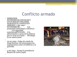 Conflicto armadoDERECHOS ECONÓMICOS, SOCIALES Y CULTURALES VIOLADOS DURANTE EL CONFLICTO ARMADO: 1 Apr 1992 - ECONÓMICOS -	A la propiedad (individual y colectiva) -	A la seguridad económicaSOCIALES.-	A la alimentación a causa de la pobreza que se vivía en el país.-	Al trabajo (a un salario justo. 25-05-1993 - Golpe de estado de Jorge Serrano. Se interrumpen las negociaciones entre el Gobierno y la guerrilla. 5-06-1993 - Asume la presidencia Ramiro de León Carpio. 