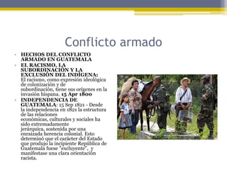 Conflicto armadoHECHOS DEL CONFLICTO ARMADO EN GUATEMALAEL RACISMO, LA SUBORDINACIÓN Y LA EXCLUSIÓN DEL INDÍGENA:     El racismo, como expresión ideológica de colonización y de subordinación, tiene sus orígenes en la invasión hispana. 15 Apr 1800INDEPENDENCIA DE GUATEMALA: 15 Sep 1821 - Desde la independencia en 1821 la estructura de las relaciones económicas, culturales y sociales ha sido extremadamente jerárquica, sostenida por una enraizada herencia colonial. Esto determinó que el carácter del Estado que produjo la incipiente República de Guatemala fuese "excluyente",  y manifestase una clara orientación racista.