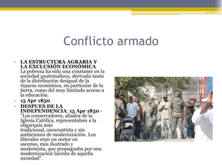 Conflicto armadoLA ESTRUCTURA AGRARIA Y LA EXCLUSIÓN ECONÓMICA     La pobreza ha sido una constante en la sociedad guatemalteca, derivada tanto de la distribución desigual de la riqueza económica, en particular de la tierra, como del muy limitado acceso a la educación.  15 Apr 1850DESPUES DE LA INDEPENDENCIA: 15 Apr 1850 - "Los conservadores, aliados de la Iglesia Católica, representaban a la oligarquía más tradicional, oscurantista y sin ambiciones de modernización. Los liberales eran un sector en ascenso, más ilustrado y modernista, que propugnaba por una modernización laicista de aquella sociedad".