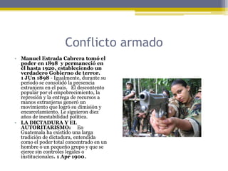Conflicto armadoManuel Estrada Cabrera tomó el poder en 1898  y permaneció en él hasta 1920, estableciendo un verdadero Gobierno de terror.1 JUn 1898 - Igualmente, durante su período se consolidó la presencia extranjera en el país.   El descontento popular por el empobrecimiento, la represión y la entrega de recursos a manos extranjeras generó un movimiento que logró su dimisión y encarcelamiento. Le siguieron diez años de inestabilidad política.LA DICTADURA Y EL AUTORITARISMO:     En Guatemala ha existido una larga tradición de dictadura, entendida como el poder total concentrado en un hombre o un pequeño grupo y que se ejerce sin controles legales o institucionales. 1 Apr 1900.