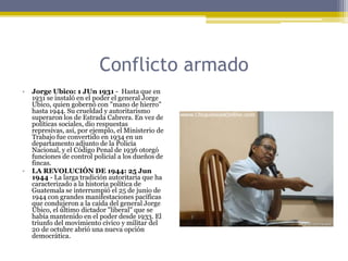 Conflicto armadoJorge Ubico: 1 JUn 1931 -  Hasta que en 1931 se instaló en el poder el general Jorge Ubico, quien gobernó con "mano de hierro" hasta 1944. Su crueldad y autoritarismo superaron los de Estrada Cabrera. En vez de políticas sociales, dio respuestas represivas, así, por ejemplo, el Ministerio de Trabajo fue convertido en 1934 en un departamento adjunto de la Policía Nacional, y el Código Penal de 1936 otorgó funciones de control policial a los dueños de fincas.LA REVOLUCIÓN DE 1944: 25 Jun 1944 - La larga tradición autoritaria que ha caracterizado a la historia política de Guatemala se interrumpió el 25 de junio de 1944 con grandes manifestaciones pacíficas que condujeron a la caída del general Jorge Ubico, el último dictador "liberal" que se había mantenido en el poder desde 1933. El triunfo del movimiento cívico y militar del 20 de octubre abrió una nueva opción democrática.