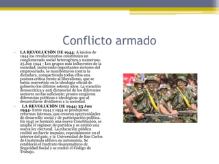 Conflicto armadoLA REVOLUCIÓN DE 1944: A inicios de 1944 los revolucionarios constituían un conglomerado social heterogéneo y numeroso. 25 Jun 1944 - Los grupos más influyentes de la sociedad, incluyendo importantes sectores del empresariado, se manifestaron contra la dictadura, compartiendo todos ellos una postura crítica frente al liberalismo, que se había convertido en la ideología oficial de gobierno los últimos setenta años. La vocación democrática y anti dictatorial de los diferentes sectores no fue suficiente: pronto surgieron diferencias políticas e ideológicas que al desarrollarse dividieron a la sociedad.  LA REVOLUCIÓN DE 1944: 25 Jun 1944- Entre 1944 y 1954 se produjeron reformas intensas, que crearon oportunidades de desarrollo social y de participación política. En 1945 se formuló una nueva Constitución, se amplió el régimen de partidos y se emitió una nueva ley electoral. La educación pública recibió un fuerte impulso, especialmente en el interior del país, y la Universidad de San Carlos de Guatemala obtuvo su autonomía. Se estableció el Instituto Guatemalteco de Seguridad Social y se emitió el Código de Trabajo.
