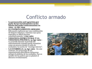 Conflicto armadoLa persecución anti agrarista por parte de los terratenientes en los inicios del poder anticomunista en 1954 - 15 Apr 1954.EL ENFRENTAMIENTO ARMADO:  Sólo puede explicarse por una combinación de factores internos y externos cuyo peso específico es difícil precisar cuantitativamente. 1 Jan 1960. VIOLENCIA ESTRUCTURAL Y LA VIOLENCIA POLÍTICA: 15 Apr 1962 - Lo ocurrido durante el período del enfrentamiento armado puede resumirse como un proceso donde el radio de exclusión y la noción de "enemigo interno".LA GUERRILLA: 15 Apr 1962 - En este contexto, los programas de las organizaciones guerrilleras incluyeron siempre la defensa de los excluidos. Fue en nombre de los pobres que se planteó el discurso revolucionario.