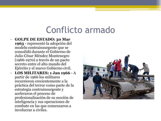 Conflicto armadoGOLPE DE ESTADO: 30 Mar 1963 - representó la adopción del modelo contrainsurgente que se consolidó durante el Gobierno de Julio César Méndez Montenegro (1966-1970) a través de un pacto secreto entre el alto mando del Ejército y el nuevo Gobierno civil.LOS MILITARES: 1 Jan 1966 - A partir de 1966 los militares recurrieron crecientemente a la práctica del terror como parte de la estrategia contrainsurgente y aceleraron el proceso de profesionalización de su sección de inteligencia y sus operaciones de combate en las que comenzaron a involucrar a civiles.