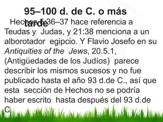 Hechos 5:36–37 hace referencia a
Teudas y Judas, y 21:38 menciona a un
alborotador egipcio. Y Flavio Josefo en su
Antiquities of the Jews, 20.5.1,
(Antigüedades de los Judíos) parece
describir los mismos sucesos y no fue
publicado hasta el año 93 d.de C., así que
esta sección de Hechos no se podría
haber escrito hasta después del 93 d.de
C
95–100 d. de C. o más
tarde
 