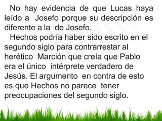 No hay evidencia de que Lucas haya
leído a Josefo porque su descripción es
diferente a la de Josefo.
Hechos podría haber sido escrito en el
segundo siglo para contrarrestar al
herético Marción que creía que Pablo
era el único intérprete verdadero de
Jesús. El argumento en contra de esto
es que Hechos no parece tener
preocupaciones del segundo siglo.
 