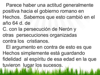 Parece haber una actitud generalmente
positiva hacia el gobierno romano en
Hechos. Sabemos que esto cambió en el
año 64 d. de
C. con la persecución de Nerón y
otras persecuciones organizadas
contra los cristianos.
El argumento en contra de esto es que
Hechos simplemente está guardando
fidelidad al espíritu de esa edad en la que
tuvieron lugar los sucesos.
 