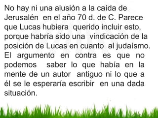 No hay ni una alusión a la caída de
Jerusalén en el año 70 d. de C. Parece
que Lucas hubiera querido incluir esto,
porque habría sido una vindicación de la
posición de Lucas en cuanto al judaísmo.
El argumento en contra es que no
podemos saber lo que había en la
mente de un autor antiguo ni lo que a
él se le esperaría escribir en una dada
situación.
 