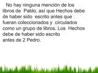 No hay ninguna mención de los
libros de Pablo, así que Hechos debe
de haber sido escrito antes que
fueran coleccionados y circulados
como un grupo de libros. Los Hechos
debe de haber sido escrito
antes de 2 Pedro.
 