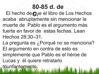 El hecho de que el libro de Los Hechos
acaba abruptamente sin mencionar la
muerte de Pablo es el argumento más
fuerte en favor de estas fechas. Lean
Hechos 28:30–31.
La pregunta es ¿Porqué no se menciona?
El argumento en contra de esto es
simplemente que Pablo es el héroe de
Lucas y él quiere retratarlo
triunfantemente.
80-85 d. de
C.
 