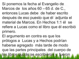 Si ponemos la fecha al Evangelio de
Marcos de los años 60 – 65 d. de C.,
entonces Lucas debe de haber escrito
después de eso puesto que él adjunta el
material de Marcos. En Hechos 1:1 él se
refiere a Lucas como el libro que él escribió
primero.
El argumento en contra es que los
prólogos a Lucas y a Hechos podrían
haberse agregado más tarde de modo
que las partes principales del cuerpo de
los libros quizás se escribieron y fueron
 