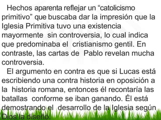 Hechos aparenta reflejar un “catolicismo
primitivo” que buscaba dar la impresión que la
Iglesia Primitiva tuvo una existencia
mayormente sin controversia, lo cual indica
que predominaba el cristianismo gentil. En
contraste, las cartas de Pablo revelan mucha
controversia.
El argumento en contra es que si Lucas está
escribiendo una contra historia en oposición a
la historia romana, entonces él recontaría las
batallas conforme se iban ganando. Él está
demostrando el desarrollo de la Iglesia según
Dios la diseñó.
 
