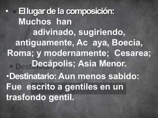 • Ellugarde la composición:
Muchos han
adivinado, sugiriendo,
antiguamente, Ac aya, Boecia,
Roma; y modernamente; Cesarea;
Decápolis; Asia Menor.
•Destinatario: Aun menos sabido:
Fue escrito a gentiles en un
trasfondo gentil.
 