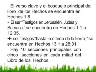 El verso clave y el bosquejo principal del
libro de los Hechos se encuentra en
Hechos 1:8.
• Elser “Testigos en Jerusalén, Judea y
Samaria,” se encuentra en Hechos 1:1 a
12:35.
•Elser Testigos“hasta lo último de la tierra,”se
encuentra en Hechos 13:1 a 28:31.
Hay 10 secciones principales con
cinco secciones en cada mitad del
Libro de los Hechos.
 