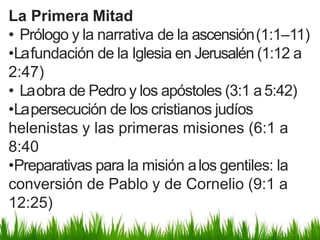 La Primera Mitad
• Prólogo y la narrativa de la ascensión(1:1–11)
•Lafundación de la Iglesia en Jerusalén (1:12 a
2:47)
• Laobra de Pedro y los apóstoles (3:1 a5:42)
•Lapersecución de los cristianos judíos
helenistas y las primeras misiones (6:1 a
8:40
•Preparativas para la misión alos gentiles: la
conversión de Pablo y de Cornelio (9:1 a
12:25)
 