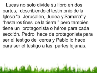 Lucas no solo divide su libro en dos
partes, describiendo el testimonio de la
Iglesia “a Jerusalén, Judea y Samaria” y
“hasta los fines de la tierra,” pero también
tiene un protagonista o héroe para cada
sección. Pedro hace de protagonista para
ser el testigo de cerca y Pablo lo hace
para ser el testigo a las partes lejanas.
 