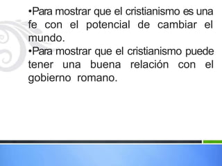 •Para mostrar que el cristianismo es una
fe con el potencial de cambiar el
mundo.
•Para mostrar que el cristianismo puede
tener una buena relación con el
gobierno romano.
 