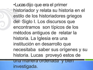 •Lucasdijo que era el primer
historiador y relata su historia en el
estilo de los historiadores griegos
del Siglo I. Los discursos que
encontramos son típicos de los
métodos antiguos de relatar la
historia. La Iglesia era una
institución en desarrollo que
necesitaba saber sus orígenes y su
historia. Lucas proveyó estos de
una manera ordenada y bien
investigada.
 