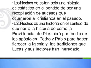 •LosHechos no estan solo una historia
eclesiástica en el sentido de ser una
recopilación de sucesos que
ocurrieron a cristianos en el pasado.
•LosHechos esuna historia en el sentido de
que narra la historia de cómo la
Providencia de Dios obró por medio de
los apóstoles Pedro y Pablo para hacer
florecer la Iglesia y las tradiciones que
Lucas y sus lectores han heredado.
 