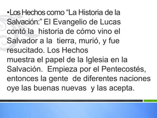•LosHechoscomo “La Historia de la
Salvación:” El Evangelio de Lucas
contó la historia de cómo vino el
Salvador a la tierra, murió, y fue
resucitado. Los Hechos
muestra el papel de la Iglesia en la
Salvación. Empieza por el Pentecostés,
entonces la gente de diferentes naciones
oye las buenas nuevas y las acepta.
 