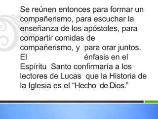 Se reúnen entonces para formar un
compañerismo, para escuchar la
enseñanza de los apóstoles, para
compartir comidas de
compañerismo, y para orar juntos.
El énfasis en el
Espíritu Santo confirmaría a los
lectores de Lucas que la Historia de
la Iglesia es el “Hecho de Dios.”
 