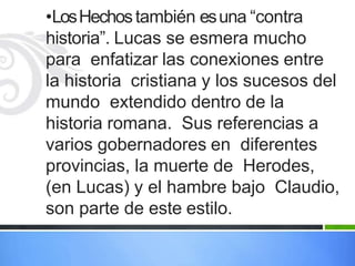 •LosHechostambién esuna “contra
historia”. Lucas se esmera mucho
para enfatizar las conexiones entre
la historia cristiana y los sucesos del
mundo extendido dentro de la
historia romana. Sus referencias a
varios gobernadores en diferentes
provincias, la muerte de Herodes,
(en Lucas) y el hambre bajo Claudio,
son parte de este estilo.
 