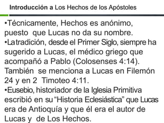 Introducción a Los Hechos de los Apóstoles
•Técnicamente, Hechos es anónimo,
puesto que Lucas no da su nombre.
•Latradición, desde el Primer Siglo, siempre ha
sugerido a Lucas, el médico griego que
acompañó a Pablo (Colosenses 4:14).
También se menciona a Lucas en Filemón
24 y en 2 Timoteo 4:11.
•Eusebio, historiador de la Iglesia Primitiva
escribió en su“Historia Eclesiástica” que Lucas
era de Antioquía y que él era el autor de
Lucas y de Los Hechos.
 