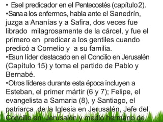 • Esel predicador en el Pentecostés(capítulo2).
•Sanaalos enfermos, habla ante el Sanedrín,
juzga a Ananías y a Safira, dos veces fue
librado milagrosamente de la cárcel, y fue el
primero en predicar a los gentiles cuando
predicó a Cornelio y a su familia.
•Esun líder destacadoen el Concilio en Jerusalén
(Capítulo 15) y toma el partido de Pablo y
Bernabé.
•Otros líderes durante esta época incluyen a
Esteban, el primer mártir (6 y 7); Felipe, el
evangelista a Samaria (8), y Santiago, el
patriarca de la Iglesia en Jerusalén, Jefe del
Concilio en Jerusalén y medio hermano de
 
