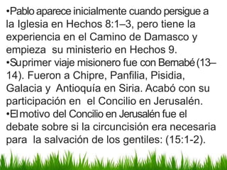 •Pabloaparece inicialmente cuando persigue a
la Iglesia en Hechos 8:1–3, pero tiene la
experiencia en el Camino de Damasco y
empieza su ministerio en Hechos 9.
•Suprimer viaje misionero fue con Bernabé(13–
14). Fueron a Chipre, Panfilia, Pisidia,
Galacia y Antioquía en Siria. Acabó con su
participación en el Concilio en Jerusalén.
•Elmotivo del Concilio en Jerusalén fue el
debate sobre si la circuncisión era necesaria
para la salvación de los gentiles: (15:1-2).
 