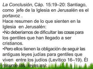 La Conclusión, Cáp. 15:19–20: Santiago,
como jefe de la Iglesia en Jerusalén es el
portavoz .
Hace resumen de lo que sienten en la
Iglesia en Jerusalén:
•No deberíamos de dificultar las cosaspara
los gentiles que han llegado a ser
cristianos.
•Pero ellos tienen la obligación de seguir las
antiguas leyes judías para gentiles que
viven entre los judíos (Levítico 16–19). Él
resume las leyes así:
 