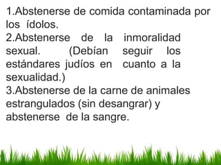1.Abstenerse de comida contaminada por
los ídolos.
2.Abstenerse de la inmoralidad
sexual. (Debían seguir los
estándares judíos en cuanto a la
sexualidad.)
3.Abstenerse de la carne de animales
estrangulados (sin desangrar) y
abstenerse de la sangre.
 