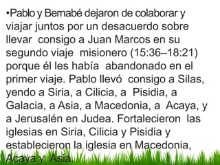 •Pabloy Bernabé dejaron de colaborar y
viajar juntos por un desacuerdo sobre
llevar consigo a Juan Marcos en su
segundo viaje misionero (15:36–18:21)
porque él les había abandonado en el
primer viaje. Pablo llevó consigo a Silas,
yendo a Siria, a Cilicia, a Pisidia, a
Galacia, a Asia, a Macedonia, a Acaya, y
a Jerusalén en Judea. Fortalecieron las
iglesias en Siria, Cilicia y Pisidia y
establecieron la iglesia en Macedonia,
Acaya y Asia.
 