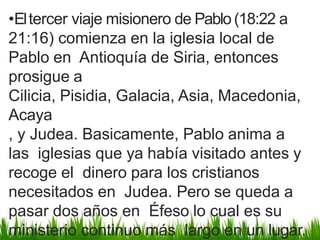 •Eltercer viaje misionero de Pablo(18:22 a
21:16) comienza en la iglesia local de
Pablo en Antioquía de Siria, entonces
prosigue a
Cilicia, Pisidia, Galacia, Asia, Macedonia,
Acaya
, y Judea. Basicamente, Pablo anima a
las iglesias que ya había visitado antes y
recoge el dinero para los cristianos
necesitados en Judea. Pero se queda a
pasar dos años en Éfeso lo cual es su
ministerio continuo más largo en un lugar.
 