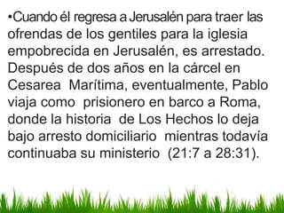 •Cuandoél regresa aJerusalén para traer las
ofrendas de los gentiles para la iglesia
empobrecida en Jerusalén, es arrestado.
Después de dos años en la cárcel en
Cesarea Marítima, eventualmente, Pablo
viaja como prisionero en barco a Roma,
donde la historia de Los Hechos lo deja
bajo arresto domiciliario mientras todavía
continuaba su ministerio (21:7 a 28:31).
 