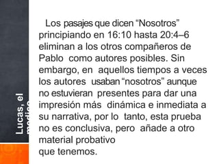 Lucas,
el
medico
Los pasajes que dicen “Nosotros”
principiando en 16:10 hasta 20:4–6
eliminan a los otros compañeros de
Pablo como autores posibles. Sin
embargo, en aquellos tiempos a veces
los autores usaban“nosotros” aunque
no estuvieran presentes para dar una
impresión más dinámica e inmediata a
su narrativa, por lo tanto, esta prueba
no es conclusiva, pero añade a otro
material probativo
que tenemos.
 