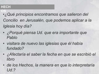 •¿Qué principios encontramos que salieron del
Concilio en Jerusalén, que podemos aplicar a la
Iglesia hoy día?
• ¿Porqué piensa Ud. que era importante que
Pablo
• visitara de nuevo las iglesias que él había
fundado?
• ¿Afectaría el saber la fecha en que se escribió el
libro
• de los Hechos, la manera en que lo interpretaría
Ud.?
HECH
OS
 