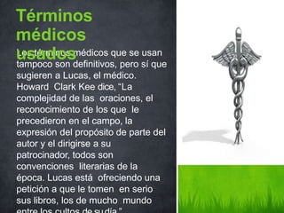 Los términos médicos que se usan
tampoco son definitivos, pero sí que
sugieren a Lucas, el médico.
Howard Clark Kee dice, “La
complejidad de las oraciones, el
reconocimiento de los que le
precedieron en el campo, la
expresión del propósito de parte del
autor y el dirigirse a su
patrocinador, todos son
convenciones literarias de la
época. Lucas está ofreciendo una
petición a que le tomen en serio
sus libros, los de mucho mundo
Términos
médicos
usados
 