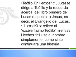 •Teófilo: EnHechos1:1, Lucasse
dirige a Teófilo y le recuerda
acerca del libro primero de
Lucas respecto a Jesús, es
decir, el Evangelio de Lucas.
• Lucas1:3 serefiere al
“excelentísimo Teófilo” mientras
Hechos 1:1 usa el nombre
simplemente, como si se
continuara una historia.
 