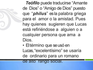 Teófilo puede traducirse “Amante
de Dios” o “Amigo de Dios” puesto
que “philus” esla palabra griega
para el amor o la amistad. Pues
hay quienes sugieren que Lucas
está refiriéndose a alguien o a
cualquier persona que ama a
Dios.
• Eltérmino que seusó en
Lucas,“excelentísimo” se usaría
de ordinario para un romano
de alto rango social.
 