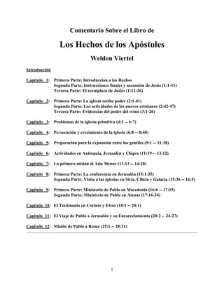 Comentario Sobre el Libro de

                  Los Hechos de los Apóstoles
                                  Weldon Viertel
Introducción

Capítulo 1: Primera Parte: Introducción a los Hechos
            Segunda Parte: Instrucciones finales y ascensión de Jesús (1:1-11)
            Tercera Parte: El reemplazo de Judas (1:12-26)

Capítulo 2: Primera Parte: La iglesia recibe poder (2:1-41)
            Segunda Parte: Las actividades de los nuevos cristianos (2:42-47)
            Tercera Parte: Evidencias del poder del reino (3:1-26)

Capítulo 3: Problemas de la iglesia primitiva (4:1 -- 6:7)

Capítulo 4: Persecución y crecimiento de la iglesia (6:8 -- 8:40)

Capítulo 5: Preparación para la expansión entre los gentiles (9:1 -- 11:18)

Capítulo 6: Actividades en Antioquia, Jerusalén y Chipre (11:19 -- 13:12)

Capítulo 7: La primera misión al Asia Menor (13:13 -- 14:28)

Capítulo 8: Primera Parte: La conferencia en Jerusalén (15:1-35)
            Segunda Parte: Visita a las iglesias en Siria, Cilicia y Galacia (15:36 -- 16:5)

Capítulo 9: Primera Parte: Ministerio de Pablo en Macedonia (16:6 -- 17:15)
            Segunda Parte: Ministerio de Pablo en Atenas (17:16-34)

Capítulo 10: El Testimonio en Corinto y Efeso (18:1 -- 20:1)

Capítulo 11: El Viaje de Pablo a Jerusalén y su Encarcelamiento (20:2 -- 24:27)

Capítulo 12: Misión de Pablo a Roma (25:1 -- 28:31)




                                              1
 