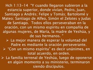Hch 1:13-14 “Y cuando llegaron subieron a la
estancia superior, donde vivían, Pedro, Juan,
Santiago y Andrés; Felipe y Tomás; Bartolomé y
Mateo; Santiago de Alfeo, Simón el Zelotes y Judas
de Santiago. Todos ellos perseveraban en la
oración, con un mismo espíritu en compañía de
algunas mujeres, de María, la madre de Yeshúa, y
de sus hermanos. "
 La mejor manera de esperar la voluntad del
Padre es mediante la oración perseverante.
 “Con un mismo espíritu” es decir unánimes, en
total acuerdo, en orden.
 La familia terrenal de Yeshúa, luego de oponerse
en algún momento a su ministerio, terminaron
siendo discípulos.
 
