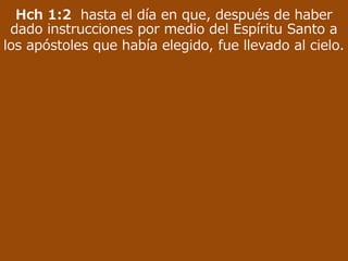 Hch 1:2 hasta el día en que, después de haber
dado instrucciones por medio del Espíritu Santo a
los apóstoles que había elegido, fue llevado al cielo.
 