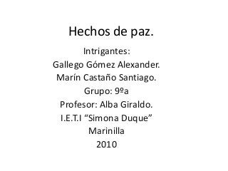 Hechos de paz.
Intrigantes:
Gallego Gómez Alexander.
Marín Castaño Santiago.
Grupo: 9ºa
Profesor: Alba Giraldo.
I.E.T.I “Simona Duque”
Marinilla
2010
 