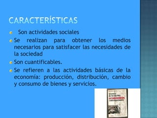 Son actividades sociales
Se realizan para obtener los medios
necesarios para satisfacer las necesidades de
la sociedad
Son cuantificables.
Se refieren a las actividades básicas de la
economía: producción, distribución, cambio
y consumo de bienes y servicios.
 