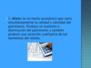  3.Mixto: es un hecho económico que varía
 simultáneamente la calidad y cantidad del
 patrimonio. Produce un aumento o
 disminución del patrimonio y también
 produce una variación cualitativa de los
 elementos del mismo.
 