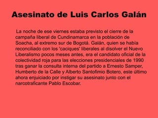 Asesinato de Luis Carlos Galán     La noche de ese viernes estaba previsto el cierre de la campaña liberal de Cundinamarca en la población de Soacha, al extremo sur de Bogotá. Galán, quien se había reconciliado con los 'caciques' liberales al disolver el Nuevo Liberalismo pocos meses antes, era el candidato oficial de la colectividad roja para las elecciones presidenciales de 1990 tras ganar la consulta interna del partido a Ernesto Samper, Humberto de la Calle y Alberto Santofimio Botero, este último ahora enjuiciado por instigar su asesinato junto con el narcotraficante Pablo Escobar. 
