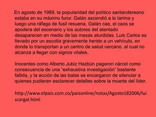     En agosto de 1989, la popularidad del político santandereano estaba en su máximo furor. Galán ascendió a la tarima y luego una ráfaga de fusil resuena, Galán cae, el caos se apodera del escenario y los autores del atentado desaparecen en medio de las masas aturdidas. Luis Carlos es llevado por un escolta gravemente herido a un vehículo, en donde lo transportan a un centro de salud cercano, al cual no alcanza a llegar con signos vitales. Inocentes como Alberto JubizHazbún pagaron cárcel como consecuencia de una “exhaustiva investigación” bastante fallida, y la acción de las balas se encargaron de silenciar a quienes pudieran esclarecer detalles sobre la muerte del líder. http://www.elpais.com.co/paisonline/notas/Agosto182006/luiscargal.html